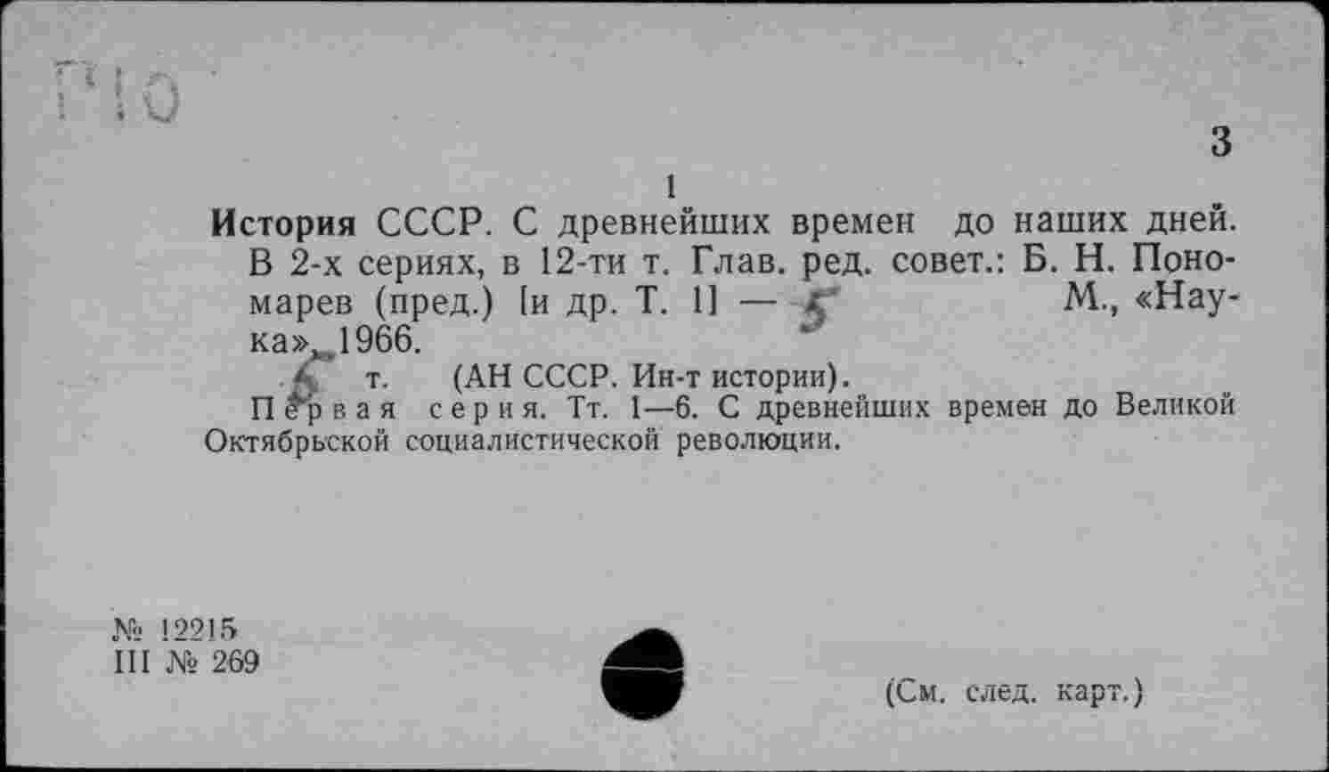 ﻿510
з
1
История СССР. С древнейших времен до наших дней. В 2-х сериях, в 12-ти т. Глав. ред. совет.: Б. Н. Пономарев (пред.) [и др. T. 1] — Xй	М, «Нау-
ка», .1966.
т. (АН СССР. Ин-т истории).
П ^р в а я с е р и я. Тт. 1—6. С древнейших времен до Великой Октябрьской социалистической революции.
№ 12215
I II № 269
(См. след, карт.)